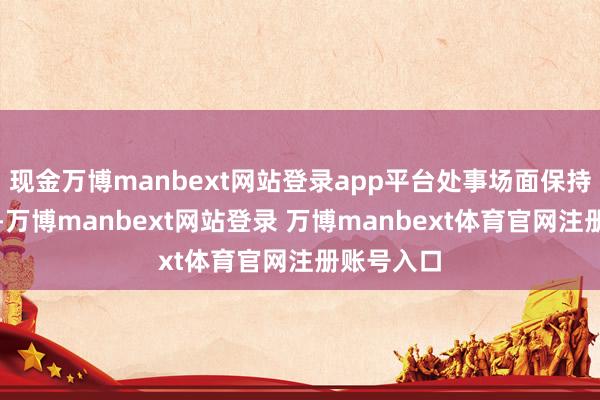 现金万博manbext网站登录app平台处事场面保持总体踏实-万博manbext网站登录 万博manbext体育官网注册账号入口